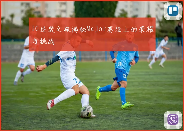 IG逆袭之旅揭秘Major赛场上的荣耀与挑战