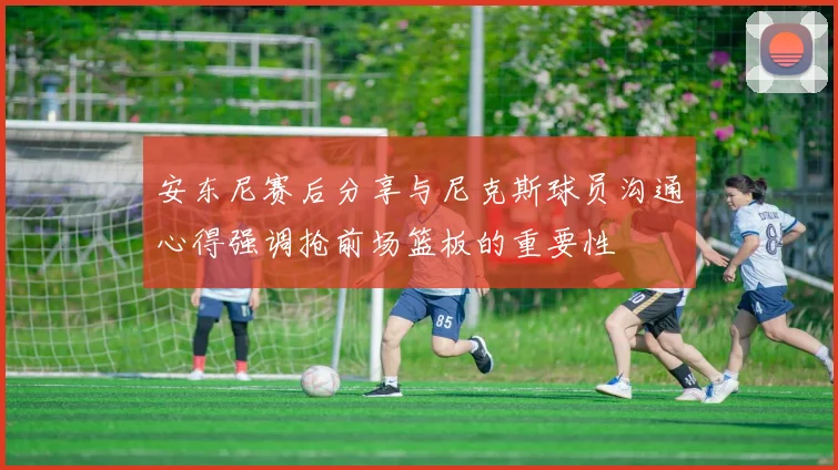 安东尼赛后分享与尼克斯球员沟通心得强调抢前场篮板的重要性