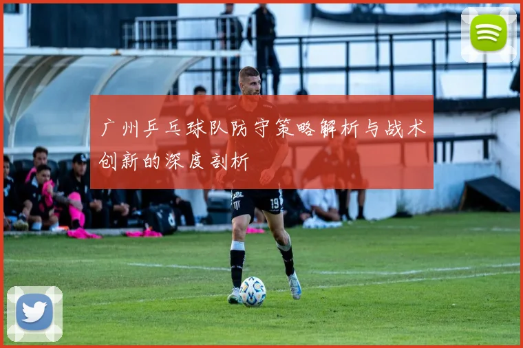 广州乒乓球队防守策略解析与战术创新的深度剖析